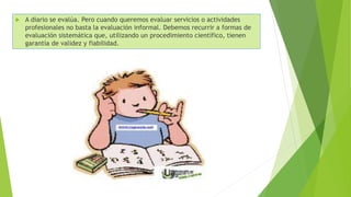  A diario se evalúa. Pero cuando queremos evaluar servicios o actividades
profesionales no basta la evaluación informal. Debemos recurrir a formas de
evaluación sistemática que, utilizando un procedimiento científico, tienen
garantía de validez y fiabilidad.
 