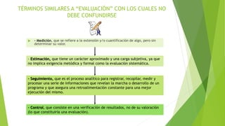 TÉRMINOS SIMILARES A “EVALUACIÓN” CON LOS CUALES NO
DEBE CONFUNDIRSE
 - Medición, que se refiere a la extensión y/o cuantificación de algo, pero sin
determinar su valor.
- Estimación, que tiene un carácter aproximado y una carga subjetiva, ya que
no implica exigencia metódica y formal como la evaluación sistemática.
- Seguimiento, que es el proceso analítico para registrar, recopilar, medir y
procesar una serie de informaciones que revelan la marcha o desarrollo de un
programa y que asegura una retroalimentación constante para una mejor
ejecución del mismo.
- Control, que consiste en una verificación de resultados, no de su valoración
(lo que constituiría una evaluación).
 