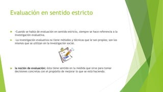 Evaluación en sentido estricto
 -Cuando se habla de evaluación en sentido estricto, siempre se hace referencia a la
investigación evaluativa.
 -La investigación evaluativa no tiene métodos y técnicas que le son propios; son los
mismos que se utilizan en la investigación social.
 la noción de evaluación: ésta tiene sentido en la medida que sirve para tomar
decisiones concretas con el propósito de mejorar lo que se está haciendo.
 