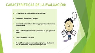 CARACTERÍSTICAS DE LA EVALUACIÓN:
 Es una forma de investigación social aplicada…
 Sistemática, planificada y dirigida…
 Encaminada a identificar, obtener y proporcionar de manera
válida y fiable…
 Datos e información suficiente y relevante en que apoyar un
juicio…
 Acerca del mérito y el valor…
 De los diferentes componentes de un programa (tanto en la
fase de diagnóstico, programación o ejecución)…
 