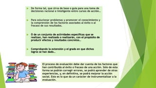  De forma tal, que sirva de base o guía para una toma de
decisiones racional e inteligente entre cursos de acción…
 Para solucionar problemas y promover el conocimiento y
la comprensión de los factores asociados al éxito o al
fracaso de sus resultados.
 O de un conjunto de actividades específicas que se
realizan, han realizado o realizarán, con el propósito de
producir efectos y resultados concretos…
 Comprobando la extensión y el grado en que dichos
logros se han dado…
El proceso de evaluación debe dar cuenta de los factores que
han contribuido al éxito o fracaso de una acción. Sólo de esta
forma se podrán corregir errores, se podrá aprender de otras
experiencias, y, en definitiva, se podrá mejorar la acción
social. Esto es lo que da un carácter de instrumentalizar a la
evaluación.
 