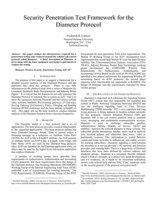Security Penetration Test Framework for the
                         Diameter Protocol
                                                              Frederick R. Carlson
                                                           National Defense University
                                                            Washington, D.C., USA
                                                                fcarlson@ieee.org


Abstract— this paper outlines the infrastructure required for a             documented the next generation NAS AAA requirements. The
penetration testing suite centered around the cellular call control         Mobile IP Working Group of the IETF documented AAA
protocol called Diameter. A brief description of Diameter is                requirements that would help Mobile IP scale for Inter-Domain
given along with the basic equipment and design requirements to             mobility. The Telecommunication Industry Association (TIA)
conduct the testing.                                                        TR-45.6 Adjunct Wireless Packet Data Technology working
                                                                            group documented the CDMA2000 Wireless Data
    Diameter, Wireless Security, Penetration Testing, SIP, SS7              Requirements for Authorization, Authentication and
                                                                            Accounting (AAA). Based on the work of TR-45.6, 3GPP2 has
                         I.         INTRODUCTION                            specified a two phased architecture for supporting Wireless IP
    The purpose of this paper is to suggest a framework for a               networking based on IETF protocols; the second phase
detailed security analysis of the Diameter Protocol and the                 requiring AAA functionality not supportable in RADIUS. The
platforms that carry this protocol. There is very little                    design of Diameter met the requirements indicated by these
information on the protocol aside from a series of Requests for             various groups. 2
Comment, Standards Body Documentation and Industry White
Papers. It is critical that the framework not only examines the                   III.   THE RELAVENCE OF THE DIAMETER PROTOCOL
Diameter Protocol in isolation, but in system as well. This is to               Diameter is important as it subsumes the Signaling System
show the interaction between Diameter and the various cellular              Seven (SS7) system that was responsible for signaling and
radio systems, handsets, Provisioning gateways (P-Gateway),                 control in Public Switched Telephone Networks (PSTN) and
Serving Gateway (S-Gateway), Policy, Charging and Routing                   was the intelligent signaling layer in Time Division
Function (PCRF) Gateways and the base stations (eNodeB) as                  Multiplexing (TDM) networks. SS7, a very important and long
well. This paper sets up the base system to conduct detailed                living protocol, is being replaced in modern cellular networks
analysis of the Diameter Protocol from a Security Perspective.              by two protocols: Session Initiation Protocol (SIP) and
                                                                            Diameter. SIP is the call control protocol used to establish
                              II.    DIAMETER                               voice, messaging and multimedia communication sessions.
    The Diameter model is a base protocol and a set of                      Diameter is used to exchange subscriber profiles,
applications. The base protocol provides common functionality               authentication, billing, Quality of Service (QoS) and
to the supported applications. The base protocol defines the                mobility—between the network elements in these systems. The
basic Diameter message format. Data is carried within a                     subscriber profile information handles issues such as network
Diameter message as a collection of Attribute Value Pairs                   join, location updates and subscriber data, voice, video or
(AVPs). An AVP is like a RADIUS attribute. An AVP consists                  multimedia sessions. This information is routed between
of multiple fields: an AVP Code, a Length, some Flags, and                  visited and home networks to authenticate and enable services
Data. Some AVPs are used by the Diameter base protocol;                     for roaming subscribers. Diameter signaling is used between
other AVPs are intended for the Diameter application while yet              the elements in a service provider’s 4G network and between
others may be used by the higher-level end-system application               providers and roaming hubs. There is a large body of Diameter
that employs Diameter. 1                                                    interfaces that have been defined by various industry and
                                                                            standards groups. Diameter is a extremely flexible standard,
    A number of working groups have specified their                         which is both it’s strength, as it allows very quick development,
requirements for Authorization, Authentication and Accounting               and it’s weakness, as it tends to be somewhat unfinished,
(AAA) protocols, and these requirements drove the design of                 cannot scale without help and has little, if any, academic work
the Diameter protocol. The Roaming Operations (ROAMOPS)                     on the security posture of the protocol ecosystem itself. 3
Working Group of the Internet Engineering Task Force (IETF)
published a set of requirements for roaming networks. The
                                                                            2
NAS Requirements (NASREQ) Working Group of the IETF                           Interlink Networks. (2002). Introduction to Diameter. Retrieved from:
                                                                            http://www.interlinknetworks.com/whitepapers/Introduction_to_Diameter.pdf
                                                                            3
                                                                              Acme Packet. (2012). Scaling Diameter in LTE and IMS, Retrieved from:
1
  Interlink Networks. (2002). Introduction to Diameter. Retrieved from:     http://ws.lteconference.com/wpcontent/uploads/1120APKT_WP_ScalingDia
http://www.interlinknetworks.com/whitepapers/Introduction_to_Diameter.pdf   meter_020112.pdf
 