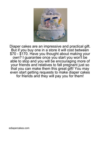 Diaper cakes are an impressive and practical gift.
 But if you buy one in a store it will cost between
$70 - $170. Have you thought about making your
  own? I guarantee once you start you won't be
able to stop and you will be encouraging more of
your friends and relatives to fall pregnant just so
that you can make them this great gift! You may
even start getting requests to make diaper cakes
    for friends and they will pay you for them!




ediapercakes.com
 