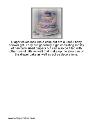Diaper cakes look like a cake but are a useful baby
shower gift. They are generally a gift consisting mostly
 of newborn sized diapers but can also be filled with
other useful gifts as well that make up the structure of
    the diaper cake as well as act as decorations.




www.ediapercakes.com
 