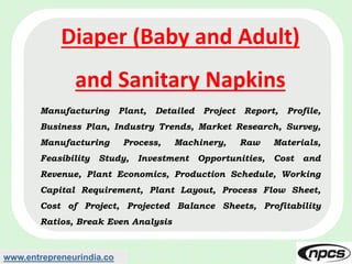 www.entrepreneurindia.co
Diaper (Baby and Adult)
and Sanitary Napkins
Manufacturing Plant, Detailed Project Report, Profile,
Business Plan, Industry Trends, Market Research, Survey,
Manufacturing Process, Machinery, Raw Materials,
Feasibility Study, Investment Opportunities, Cost and
Revenue, Plant Economics, Production Schedule, Working
Capital Requirement, Plant Layout, Process Flow Sheet,
Cost of Project, Projected Balance Sheets, Profitability
Ratios, Break Even Analysis
 