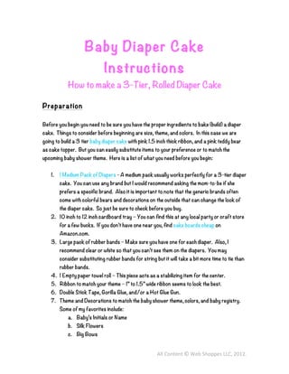 Baby Diaper Cake
                               Instructions
            How to make a 3-Tier, Rolled Diaper Cake

Preparation

Before you begin you need to be sure you have the proper ingredients to bake (build) a diaper
cake. Things to consider before beginning are size, theme, and colors. In this case we are
going to build a 3 tier baby diaper cake with pink 1.5 inch thick ribbon, and a pink teddy bear
as cake topper. But you can easily substitute items to your preference or to match the
upcoming baby shower theme. Here is a list of what you need before you begin:


    1.   1 Medium Pack of Diapers - A medium pack usually works perfectly for a 3-tier diaper
         cake. You can use any brand but I would recommend asking the mom-to-be if she
         prefers a specific brand. Also it is important to note that the generic brands often
         come with colorful bears and decorations on the outside that can change the look of
         the diaper cake. So just be sure to check before you buy.
    2. 10 inch to 12 inch cardboard tray – You can find this at any local party or craft store
         for a few bucks. If you don’t have one near you, find cake boards cheap on
         Amazon.com.
    3. Large pack of rubber bands – Make sure you have one for each diaper. Also, I
         recommend clear or white so that you can’t see them on the diapers. You may
         consider substituting rubber bands for string but it will take a bit more time to tie than
         rubber bands.
    4. 1 Empty paper towel roll – This piece acts as a stabilizing item for the center.
    5. Ribbon to match your theme – 1” to 1.5” wide ribbon seems to look the best.
    6. Double Stick Tape, Gorilla Glue, and/or a Hot Glue Gun.
    7. Theme and Decorations to match the baby shower theme, colors, and baby registry.
         Some of my favorites include:
             a. Baby’s Initials or Name
             b. Silk Flowers
             c. Big Bows


                                                        All	
  Content	
  ©	
  Web	
  Shoppes	
  LLC,	
  2012.	
  
 