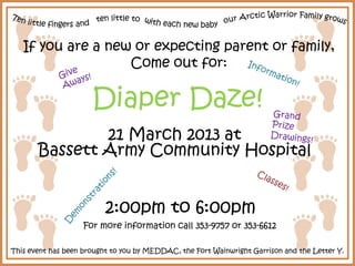 If you are a new or expecting parent or family,
                   Come out for:

                      Diaper Daze!
               21 March 2013 at
       Bassett Army Community Hospital


                          2:00pm to 6:00pm
                    For more information call 353-9757 or 353-6612

This event has been brought to you by MEDDAC, the Fort Wainwright Garrison and the Letter Y.
 