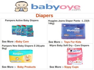 Diapers
  Pampers Active Baby Diapers        Huggies Jeans Diaper Pants - L 23(9-
                                     14kg)




See More :-Baby Care                 See More :- Toys For Kids
Pampers New Baby Diapers S 28(upto    Wipro Baby Soft Dry - Care Diapers
8kg)




See More :- Baby Products             See More :- Sippy Cups
 
