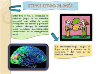 Entendida como, la investigación
empírica (logia) de los métodos
(método) que utiliza la gente
(etno) para dar sentido y producir,
al mismo tiempo, la actividad
social cotidiana, procedimientos
constitutivos de la inteligibilidad
social
La Etnometodologia ocupa un
lugar propio y distinto de la
sociología y del resto de las
ciencias humanas.
 