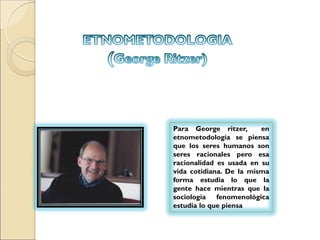 Para George ritzer, en
etnometodología se piensa
que los seres humanos son
seres racionales pero esa
racionalidad es usada en su
vida cotidiana. De la misma
forma estudia lo que la
gente hace mientras que la
sociología fenomenológica
estudia lo que piensa
 