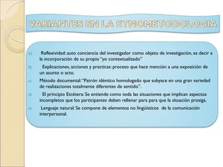 a) Reflexividad: auto conciencia del investigador como objeto de investigación, es decir a
la incorporación de su propio “yo contextualizado”
b) Explicaciones, acciones y practicas: proceso que hace mención a una exposición de
un asunto o acto.
c) Método documental:“Patrón idéntico homologado que subyace en una gran variedad
de realizaciones totalmente diferentes de sentido”.
d) El principio Etcétera: Se entiende como toda las situaciones que implican aspectos
incompletos que los participantes deben rellenar para para que la situación prosiga.
e) Lenguaje natural: Se compone de elementos no lingüísticos de la comunicación
interpersonal.
 