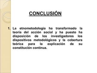1. La etnometodología ha transformado la
teoría del acción social y ha puesto ha
disposición de los investigadores los
dispositivos metodológicos y la cobertura
teórica para la explicación de su
constitución continua.
CONCLUSIÓN
 