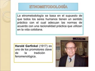 Harold Garfinkel (1917) es
uno de los promotores clave
de la tradición
fenomenológica.
La etnometodología se basa en el supuesto de
que todos los seres humanos tienen un sentido
práctico con el cual adecuan las normas de
acuerdo con una racionalidad práctica que utilizan
en la vida cotidiana.
 