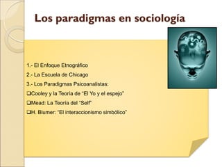 Los paradigmas en sociología
1.- El Enfoque Etnográfico
2.- La Escuela de Chicago
3.- Los Paradigmas Psicoanalistas:
Cooley y la Teoría de “El Yo y el espejo”
Mead: La Teoría del “Self”
H. Blumer: “El interaccionismo simbólico”
 