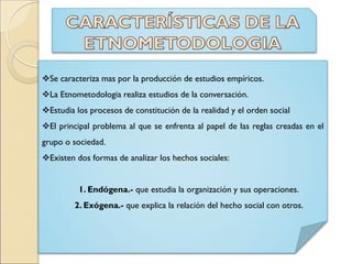 Se caracteriza mas por la producción de estudios empíricos.
La Etnometodologia realiza estudios de la conversación.
Estudia los procesos de constitución de la realidad y el orden social
El principal problema al que se enfrenta al papel de las reglas creadas en el
grupo o sociedad.
Existen dos formas de analizar los hechos sociales:
1. Endógena.- que estudia la organización y sus operaciones.
2. Exógena.- que explica la relación del hecho social con otros.
 
