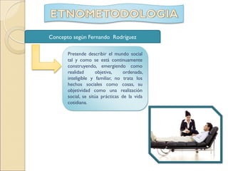 Pretende describir el mundo social
tal y como se está continuamente
construyendo, emergiendo como
realidad objetiva, ordenada,
inteligible y familiar, no trata los
hechos sociales como cosas, su
objetividad como una realización
social, se sitúa prácticas de la vida
cotidiana.
Concepto según Fernando Rodríguez
 