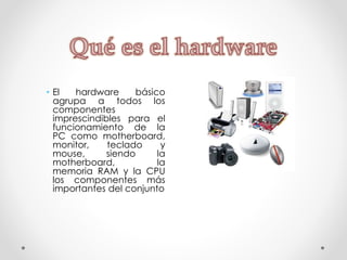 • El hardware básico
agrupa a todos los
componentes
imprescindibles para el
funcionamiento de la
PC como motherboard,
monitor, teclado y
mouse, siendo la
motherboard, la
memoria RAM y la CPU
los componentes más
importantes del conjunto
 