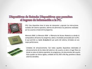 CPU: Este dispositivo tiene la tarea de interpretar y ejecutar las instrucciones
recibidas del sistema operativo, además de administrar las peticiones realizadas
por los usuarios a través de losprogramas.
Memoria RAM: La Memoria RAM o Memoria de Acceso Aleatorio es donde la
computadora almacena los programas, datos y resultados procesados por la CPU,
lo que permite su rápida recuperación por parte del sistema, brindado así una
mejor performance.
Unidades de almacenamiento: Son todos aquellos dispositivos destinados al
almacenamiento de los datos del sistema o de usuario, es decir, el lugar físico en
donde se ubica el sistema operativo, los programas y los documentos del usuario.
Estos pueden ser discos rígidos, unidades de CD, DVD o Blu Ray, pendrive o discos
externos extraíbles.
 