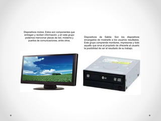 Dispositivos mixtos: Estos son componentes que
entregan y reciben información, y en este grupo
podemos mencionar placas de red, módems y
puertos de comunicaciones, entre otros.
Dispositivos de Salida: Son los dispositivos
encargados de mostrarle a los usuarios resultados.
Este grupo comprende monitores, impresoras y todo
aquello que sirva al propósito de ofrecerle al usuario
la posibilidad de ver el resultado de su trabajo.
 