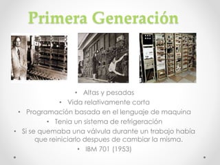 Primera Generación
• Altas y pesadas
• Vida relativamente corta
• Programación basada en el lenguaje de maquina
• Tenia un sistema de refrigeración
• Si se quemaba una válvula durante un trabajo había
que reiniciarlo despues de cambiar la misma.
• IBM 701 (1953)
 