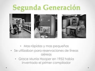 Segunda Generación
• Mas rápidas y mas pequeñas
• Se utilizaban para reservaciones de líneas
aéreas
• Grace Murria Hooper en 1952 había
inventado el primer compilador
 