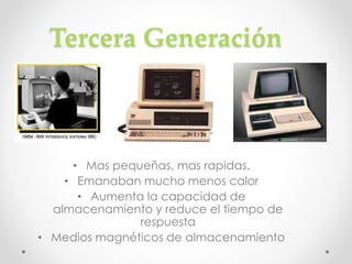 Tercera Generación
• Mas pequeñas, mas rapidas.
• Emanaban mucho menos calor
• Aumenta la capacidad de
almacenamiento y reduce el tiempo de
respuesta
• Medios magnéticos de almacenamiento
 
