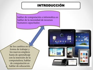 INTRODUCCIÓN
hablar de computación o informática es
hablar de la necesidad de recursos
humanos capacitados
de los cambios en la
forma de trabajar y
los nuevos empleos
hasta de aprendizaje
con la inserción de la
computadora; hablar
de computación es
hablar de educación.
 