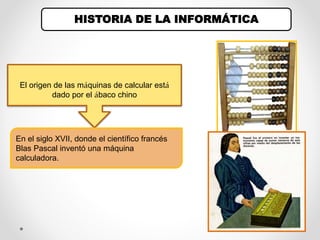 HISTORIA DE LA INFORMÁTICA
El origen de las máquinas de calcular está
dado por el ábaco chino
En el siglo XVII, donde el científico francés
Blas Pascal inventó una máquina
calculadora.
 