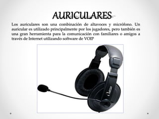 Los auriculares son una combinación de altavoces y micrófono. Un
auricular es utilizado principalmente por los jugadores, pero también es
una gran herramienta para la comunicación con familiares o amigos a
través de Internet utilizando software de VOIP
 
