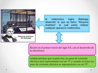 Recién en el primer tercio del siglo XX, con el desarrollo de
la electrónica
estableciéndose que cuando hay un paso de corriente
eléctrica será representado con un *1* y cuando no haya un
paso de corriente eléctrica se representaría con un *0*.
el matemático inglés Babbage
desarrolló lo que se llamó "Máquina
Analítica", la cual podía realizar
cualquier operación matemática.
 