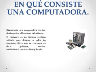 EN QUÉ CONSISTE
UNA COMPUTADORA.
Básicamente una computadora consiste
de dos partes: el hardware y el software.
El hardware es un término genérico
utilizado para designar a todos los
elementos físicos que lo componen, es
decir, gabinete, monitor,
motherboard, memoria RAM y demás.
 
