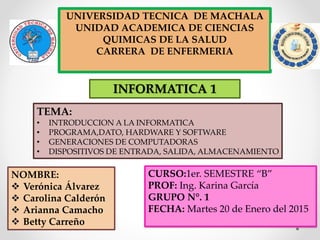 UNIVERSIDAD TECNICA DE MACHALA
UNIDAD ACADEMICA DE CIENCIAS
QUIMICAS DE LA SALUD
CARRERA DE ENFERMERIA
NOMBRE:
 Verónica Álvarez
 Carolina Calderón
 Arianna Camacho
 Betty Carreño
INFORMATICA 1
TEMA:
• INTRODUCCION A LA INFORMATICA
• PROGRAMA,DATO, HARDWARE Y SOFTWARE
• GENERACIONES DE COMPUTADORAS
• DISPOSITIVOS DE ENTRADA, SALIDA, ALMACENAMIENTO
CURSO:1er. SEMESTRE “B”
PROF: Ing. Karina García
GRUPO N°. 1
FECHA: Martes 20 de Enero del 2015
 