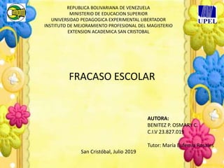 REPUBLICA BOLIVARIANA DE VENEZUELA
MINISTERIO DE EDUCACION SUPERIOR
UNIVERSIDAD PEDAGOGICA EXPERIMENTAL LIBERTADOR
INSTITUTO DE MEJORAMIENTO PROFESIONAL DEL MAGISTERIO
EXTENSION ACADEMICA SAN CRISTOBAL
FRACASO ESCOLAR
AUTORA:
BENITEZ P. OSMARY C.
C.I.V 23.827.019
Tutor: María Eufemia Rosales
San Cristóbal, Julio 2019
 