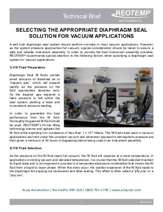 1 TBDSV-0916
Technical Brief
SELECTING THE APPROPRIATE DIAPHRAGM SEAL
SOLUTION FOR VACUUM APPLICATIONS
A well built diaphragm seal system should perform normally in most vacuum applications. However,
as the system pressure approaches full vacuum, special consideration should be taken to assure a
safe and reliable instrument assembly. In order to provide the best instrument assembly possible,
REOTEMP recommends special attention to the following factors when specifying a diaphragm seal
system for vacuum applications.
1) Fill Fluid Preparation
Diaphragm Seal fill fluids contain
small amounts of dissolved air or
“trapped gas”, which will expand
rapidly as the pressure on the
fluid approaches absolute zero.
As the trapped gas expands a
false pressure is felt within the
seal system yielding a false and
inconsistent pressure reading.
In order to guarantee the best
performance from the fill fluid,
thoroughly de-gassed fill fluid should
be used. REOTEMP’s Hi-Vac filling
technology warms and agitates the
fill fluid while exposing it to a pressure of less than 1 x 10-8
mbara. The fill fluids best used in vacuum
applications are held under this constant vacuum and whenever exposed to atmospheric pressure are
then given a minimum of 24 hours of degassing before being used in an instrument assembly.
2) Fill Fluid Selection
As the pressure on the fill fluid nears full vacuum, the fill fluid will vaporize at a lower temperature. In
applications involving vacuum and elevated temperature, it is crucial that the fill fluid selected maintain
its liquid state and is not exposed in process to a temperature/pressure combination that moves the fill
fluid from a liquid to vapor phase. When this does occur, the sudden expansion of the fill fluid leads to
the diaphragm foil popping out backwards and often tearing. This effect is often called a “jiffy pop” or a
“pop can”.
INSTRUMENTS
Measuring your world since 1965
®
Arjay Automation | Burnsville, MN USA | (800) 761-1749 | www.arjaynet.com
 
