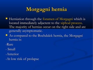 MorgagniMorgagni herniahernia
 Herniation through theHerniation through the foramen offoramen of MorgagniMorgagni which iswhich is
located immediately adjactent to thelocated immediately adjactent to the xiphodxiphod processprocess..
The majority of hernias occur on the right side and areThe majority of hernias occur on the right side and are
generally asymptomatic.generally asymptomatic.
 As compared to the Bochdalek hernia, the MorgagniAs compared to the Bochdalek hernia, the Morgagni
hernia is:hernia is:
-Rare-Rare
- Small- Small
-Anterior-Anterior
-At low risk of prolapse-At low risk of prolapse
 