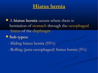 Hiatus hernia
 AA hiatus herniahiatus hernia occurs where there isoccurs where there is
herniation ofherniation of stomachstomach through thethrough the oesophagealoesophageal
hiatushiatus of theof the diaphragmdiaphragm
 Sub types:Sub types:
- Sliding hiatus hernia (95%)- Sliding hiatus hernia (95%)
- Rolling (para-oesophageal) hiatus hernia (5%)- Rolling (para-oesophageal) hiatus hernia (5%)
 