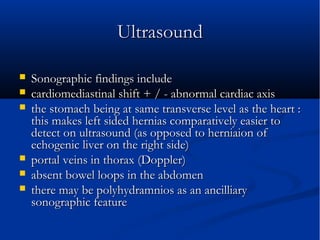 UltrasoundUltrasound
 Sonographic findings includeSonographic findings include
 cardiomediastinal shift + / - abnormal cardiac axiscardiomediastinal shift + / - abnormal cardiac axis
 the stomach being at same transverse level as the heart :the stomach being at same transverse level as the heart :
this makes left sided hernias comparatively easier tothis makes left sided hernias comparatively easier to
detect on ultrasound (as opposed to herniaion ofdetect on ultrasound (as opposed to herniaion of
echogenic liver on the right side)echogenic liver on the right side)
 portal veins in thorax (Doppler)portal veins in thorax (Doppler)
 absent bowel loops in the abdomenabsent bowel loops in the abdomen
 there may be polyhydramnios as an ancilliarythere may be polyhydramnios as an ancilliary
sonographic featuresonographic feature
 