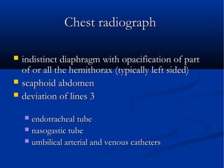 Chest radiograph Chest radiograph 
 indistinct diaphragm with opacification of partindistinct diaphragm with opacification of part
of or all the hemithorax (typically left sided)of or all the hemithorax (typically left sided)
 scaphoid abdomenscaphoid abdomen
 deviation of lines 3deviation of lines 3
 endotracheal tubeendotracheal tube
 nasogastic tubenasogastic tube
 umbilical arterial and venous cathetersumbilical arterial and venous catheters
 
