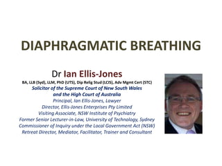 DIAPHRAGMATIC BREATHING DrIan Ellis-JonesBA, LLB (Syd), LLM, PhD (UTS), Dip Relig Stud (LCIS), Adv Mgmt Cert (STC)Solicitor of the Supreme Court of New South Walesand the High Court of AustraliaPrincipal, Ian Ellis-Jones, LawyerDirector, Ellis-Jones Enterprises Pty LimitedVisiting Associate, NSW Institute of PsychiatryFormer Senior Lecturer-in-Law, University of Technology, SydneyCommissioner of Inquiry under the Local Government Act (NSW)Retreat Director, Mediator, Facilitator, Trainer and Consultant 