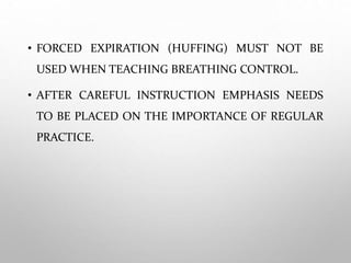 • FORCED EXPIRATION (HUFFING) MUST NOT BE
USED WHEN TEACHING BREATHING CONTROL.
• AFTER CAREFUL INSTRUCTION EMPHASIS NEEDS
TO BE PLACED ON THE IMPORTANCE OF REGULAR
PRACTICE.
 