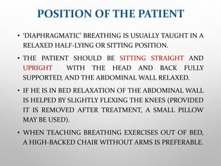 POSITION OF THE PATIENT
• ‘DIAPHRAGMATIC’ BREATHING IS USUALLY TAUGHT IN A
RELAXED HALF-LYING OR SITTING POSITION.
• THE PATIENT SHOULD BE SITTING STRAIGHT AND
UPRIGHT WITH THE HEAD AND BACK FULLY
SUPPORTED, AND THE ABDOMINAL WALL RELAXED.
• IF HE IS IN BED RELAXATION OF THE ABDOMINAL WALL
IS HELPED BY SLIGHTLY FLEXING THE KNEES (PROVIDED
IT IS REMOVED AFTER TREATMENT, A SMALL PILLOW
MAY BE USED).
• WHEN TEACHING BREATHING EXERCISES OUT OF BED,
A HIGH-BACKED CHAIR WITHOUT ARMS IS PREFERABLE.
 