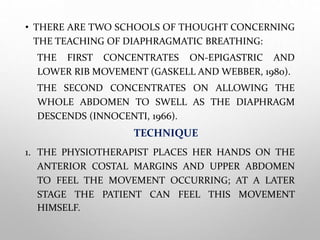 • THERE ARE TWO SCHOOLS OF THOUGHT CONCERNING
THE TEACHING OF DIAPHRAGMATIC BREATHING:
THE FIRST CONCENTRATES ON-EPIGASTRIC AND
LOWER RIB MOVEMENT (GASKELL AND WEBBER, 1980).
THE SECOND CONCENTRATES ON ALLOWING THE
WHOLE ABDOMEN TO SWELL AS THE DIAPHRAGM
DESCENDS (INNOCENTI, 1966).
TECHNIQUE
1. THE PHYSIOTHERAPIST PLACES HER HANDS ON THE
ANTERIOR COSTAL MARGINS AND UPPER ABDOMEN
TO FEEL THE MOVEMENT OCCURRING; AT A LATER
STAGE THE PATIENT CAN FEEL THIS MOVEMENT
HIMSELF.
 