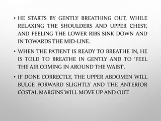 • HE STARTS BY GENTLY BREATHING OUT, WHILE
RELAXING THE SHOULDERS AND UPPER CHEST,
AND FEELING THE LOWER RIBS SINK DOWN AND
IN TOWARDS THE MID-LINE.
• WHEN THE PATIENT IS READY TO BREATHE IN, HE
IS TOLD TO BREATHE IN GENTLY AND TO ‘FEEL
THE AIR COMING IN AROUND THE WAIST’.
• IF DONE CORRECTLY, THE UPPER ABDOMEN WILL
BULGE FORWARD SLIGHTLY AND THE ANTERIOR
COSTAL MARGINS WILL MOVE UP AND OUT.
 