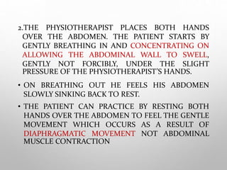 2.THE PHYSIOTHERAPIST PLACES BOTH HANDS
OVER THE ABDOMEN. THE PATIENT STARTS BY
GENTLY BREATHING IN AND CONCENTRATING ON
ALLOWING THE ABDOMINAL WALL TO SWELL,
GENTLY NOT FORCIBLY, UNDER THE SLIGHT
PRESSURE OF THE PHYSIOTHERAPIST’S HANDS.
• ON BREATHING OUT HE FEELS HIS ABDOMEN
SLOWLY SINKING BACK TO REST.
• THE PATIENT CAN PRACTICE BY RESTING BOTH
HANDS OVER THE ABDOMEN TO FEEL THE GENTLE
MOVEMENT WHICH OCCURS AS A RESULT OF
DIAPHRAGMATIC MOVEMENT NOT ABDOMINAL
MUSCLE CONTRACTION
 