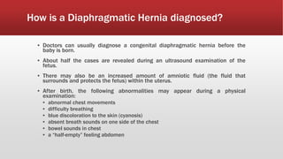 How is a Diaphragmatic Hernia diagnosed?
▪ Doctors can usually diagnose a congenital diaphragmatic hernia before the
baby is born.
▪ About half the cases are revealed during an ultrasound examination of the
fetus.
▪ There may also be an increased amount of amniotic fluid (the fluid that
surrounds and protects the fetus) within the uterus.
▪ After birth, the following abnormalities may appear during a physical
examination:
▪ abnormal chest movements
▪ difficulty breathing
▪ blue discoloration to the skin (cyanosis)
▪ absent breath sounds on one side of the chest
▪ bowel sounds in chest
▪ a “half-empty” feeling abdomen
 