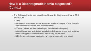 How is a Diaphragmatic Hernia diagnosed?
(Contd..)
▪ The following tests are usually sufficient to diagnose either a CDH
or an ADH:
▪ X-ray
▪ ultrasound scan (uses sound waves to produce images of the thoracic
and abdominal cavities and their contents)
▪ CT scan (allows for direct viewing of the abdominal organs)
▪ arterial blood gas test (takes blood directly from an artery and tests for
levels of oxygen, carbon dioxide, and acidity, or pH level)
▪ MRI (for more focused evaluation of organs especially in a fetus)
 