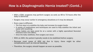 How is a Diaphragmatic Hernia treated? (Contd..)
▪ With a CDH, surgeons may perform surgery as early as 48 to 72 hours after the
baby is delivered.
▪ Surgery may occur earlier in emergency situations or it may be delayed.
▪ Every case is different.
▪ The first step is to stabilize the baby and increase its oxygen levels.
▪ A variety of medications and techniques are used to help stabilize the infant and
assist with breathing.
▪ These babies are best cared for at a center with a highly specialized Neonatal
Intensive Care Unit (NICU).
▪ Once the baby stabilizes, then surgery can occur.
▪ With an ADH, the patient typically needs to be stabilized before surgery.
▪ Because most cases of ADH are due to injury, there might be other
complications such as internal bleeding.
▪ Therefore, the surgery should happen as soon as possible.
 
