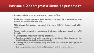 How can a Diaphragmatic Hernia be prevented?
▪ Currently, there is no known way to prevent a CDH.
▪ Early and regular prenatal care during pregnancy is important to help
detect the problem before birth.
▪ This allows for proper planning and care before, during, and after
delivery.
▪ Some basic preventive measures that can help you avoid an ADH
include:
▪ Driving safely and always wearing a seat belt.
▪ Avoiding activities that make you prone to significant blunt injuries to the
chest or abdomen, such as extreme sports.
▪ Limiting alcohol and avoiding drug use which can make you more prone to
accidents.
▪ Exercising caution around sharp objects, such as knives and scissors.
 