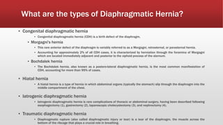 What are the types of Diaphragmatic Hernia?
▪ Congenital diaphragmatic hernia
▪ Congenital diaphragmatic hernia (CDH) is a birth defect of the diaphragm.
▪ Morgagni's hernia
▪ This rare anterior defect of the diaphragm is variably referred to as a Morgagni, retrosternal, or parasternal hernia.
▪ Accounting for approximately 2% of all CDH cases, it is characterized by herniation through the foramina of Morgagni
which are located immediately adjacent and posterior to the xiphoid process of the sternum.
▪ Bochdalek hernia
▪ The Bochdalek hernia, also known as a postero-lateral diaphragmatic hernia, is the most common manifestation of
CDH, accounting for more than 95% of cases.
▪ Hiatal hernia
▪ A hiatal hernia is a type of hernia in which abdominal organs (typically the stomach) slip through the diaphragm into the
middle compartment of the chest.
▪ Iatrogenic diaphragmatic hernia
▪ Iatrogenic diaphragmatic hernia is rare complications of thoracic or abdominal surgery, having been described following
esophagectomy (1), gastrectomy (2), laparoscopic cholecystectomy (3), and nephrectomy (4).
▪ Traumatic diaphragmatic hernia
▪ Diaphragmatic rupture (also called diaphragmatic injury or tear) is a tear of the diaphragm, the muscle across the
bottom of the ribcage that plays a crucial role in breathing.
 