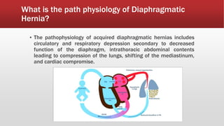 What is the path physiology of Diaphragmatic
Hernia?
▪ The pathophysiology of acquired diaphragmatic hernias includes
circulatory and respiratory depression secondary to decreased
function of the diaphragm, intrathoracic abdominal contents
leading to compression of the lungs, shifting of the mediastinum,
and cardiac compromise.
 